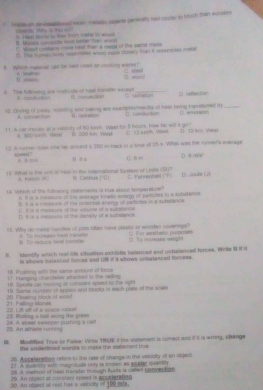 Inside an air conditioned room, metslkc objects generally feel cooler to touch than wooden
objects. Why is this so?
A Heat tands to flow from metal to wood
B. Metels conducts heat betler than wood
C. Wood contains more heat than a metal of the same mass
D. The human body resembles wood more closely than it resembles metal
8. Which material can be best used as cooking wares?
A leather C. steel
B. plastic D. wood
9 The following are metnods of heat transfer except_
A. conduction B. convection C. radiation D. reflection
10. Drying of palay, roasting and baking are examples/results of heat being transferred by_
A. convection B. radiation C. conduction D. emission
11. A car moves at a velocity of 60 km/h. West for 5 hours, how far will it go?
A. 300 km/h West B. 300 km, West C. 12 km/h, West D. 12 km, West
12. A runner does one lap around a 200 m track in a time of 25 s What was the runner's average
speed? D. 8m/s^2
A. 8 m/s B. 8 s C. 8 m
13. What is the unit of heat in the Interational System of Units (SI)?
A. Kelvin (K) B. Celsius (°C) C. Fahrenheit (°F) D. Joule (J)
14 Which of the following statements is true about temperature?
A. It is a measure of the average kinetic energy of particles in a substance.
B. It is a measure of the potential energy of particles in a substance.
C. It is a measure of the volume of a substance.
D. It is a measure of the density of a substance.
15. Why do metal handles of pots often have plastic or wooden coverings?
A. To increase heat transfer C. For aesthetic purposes
B. To reduce heat transfer D. To increase weight
ll. Identify which real-life situation exhibits balanced and unbalanced forces. Write B if it
is shows balanced forces and UB if it shows unbalanced forcess.
16. Pushing with the same amount of force
17. Hanging chandelier attached to the ceiling
18. Sports car moving at constant speed to the right
19. Same number of apples and blocks in each plate of the scale
20. Floating block of wood
21. Falling stones
22. Lift off of a space rockel
23. Rolling a ball along the grass
24. A street sweeper pushing a car
25. An athlete running
III. Modified True or False: Write TRUE if the statement is correct and if it is wrong, change
the underlined word/s to make the statement true.
26. Acceleration refers to the rate of change in the velocity of an object.
27. A quantity with magnitude only is known as scalar quantity.
28. A method of heat transfer through fluids is called convection
29 An object at constant speed is accelerating
30. An object at rest has a velocity of 100 m/s.