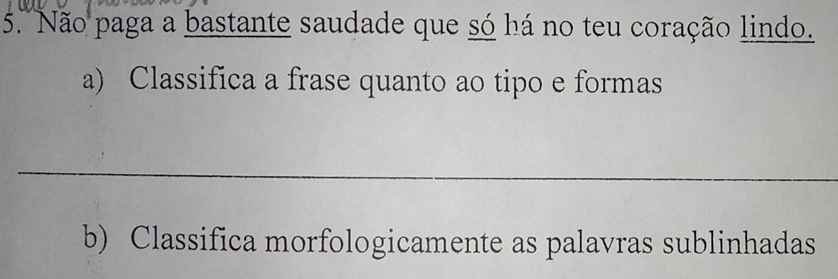 Não paga a bastante saudade que só há no teu coração lindo. 
a) Classifica a frase quanto ao tipo e formas 
_ 
b) Classifica morfologicamente as palavras sublinhadas