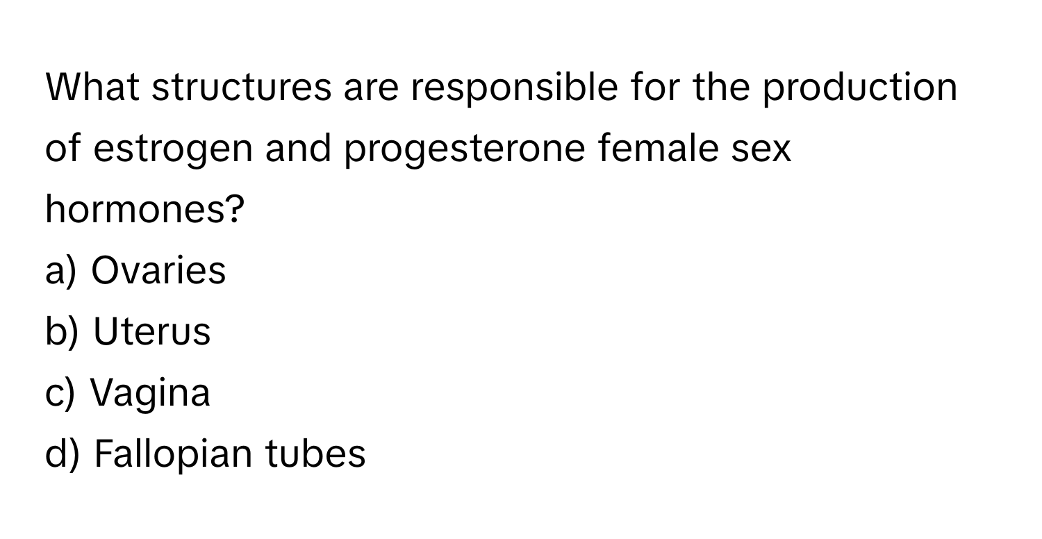 What structures are responsible for the production of estrogen and progesterone female sex hormones? 

a) Ovaries 
b) Uterus 
c) Vagina 
d) Fallopian tubes