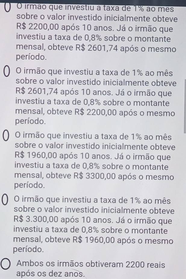 ) O irmão que investiu a taxa de 1% ao mês
sobre o valor investido inicialmente obteve
R$ 2200,00 após 10 anos. Já o irmão que
investiu a taxa de 0,8% sobre o montante
mensal, obteve R$ 2601,74 após o mesmo
período.
O irmão que investiu a taxa de 1% ao mês
sobre o valor investido inicialmente obteve
R$ 2601,74 após 10 anos. Já o irmão que
investiu a taxa de 0,8% sobre o montante
mensal, obteve R$ 2200,00 após o mesmo
período.
O irmão que investiu a taxa de 1% ao mês
sobre o valor investido inicialmente obteve
R$ 1960,00 após 10 anos. Já o irmão que
investiu a taxa de 0,8% sobre o montante
mensal, obteve R$ 3300,00 após o mesmo
período.
O irmão que investiu a taxa de 1% ao mês
sobre o valor investido inicialmente obteve
R$ 3.300,00 após 10 anos. Já o irmão que
investiu a taxa de 0,8% sobre o montante
mensal, obteve R$ 1960,00 após o mesmo
período.
Ambos os irmãos obtiveram 2200 reais
após os dez anos.