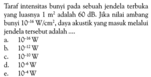 Taraf intensitas bunyi pada sebuah jendela terbuka
yang luasnya 1m^2 adalah 60 dB. Jika nilai ambang
bunyi 10^(-16)W/cm^2 , daya akustik yang masuk melalui
jendela tersebut adalah ....
a. 10^(-16)W
b. 10^(-12)W
c. 10^(-10)W
d. 10^(-6)W
e. 10^(-4)W