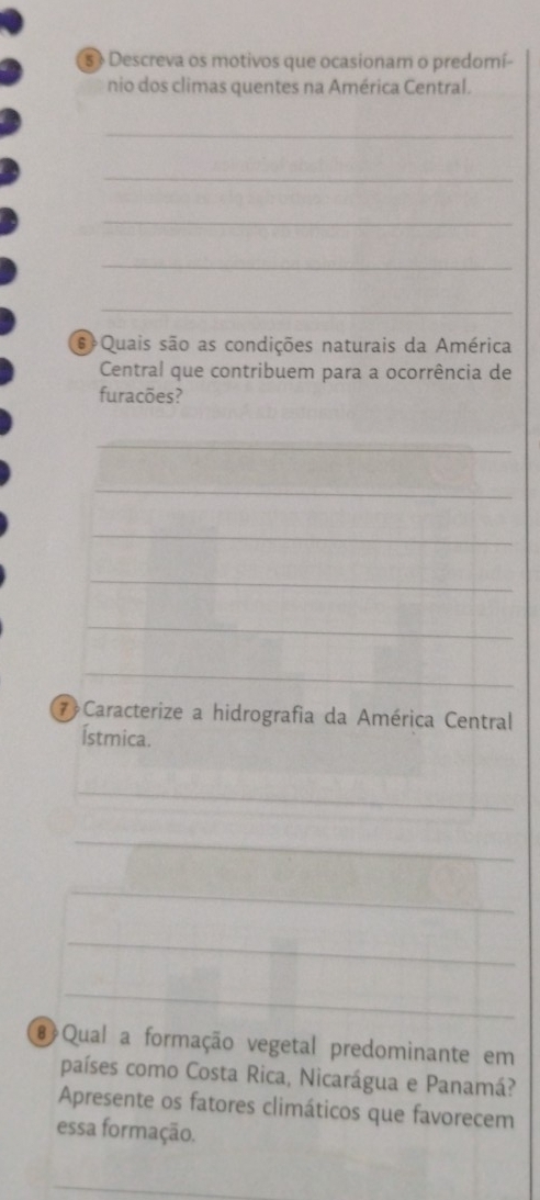 5 + Descreva os motivos que ocasionam o predomí- 
nio dos climas quentes na América Central. 
_ 
_ 
_ 
_ 
_ 
s Quais são as condições naturais da América 
Central que contribuem para a ocorrência de 
furacões? 
_ 
_ 
_ 
_ 
_ 
_ 
⑦ Caracterize a hidrografia da América Central 
Ístmica. 
_ 
_ 
_ 
_ 
_ 
# Qual a formação vegetal predominante em 
países como Costa Rica, Nicarágua e Panamá? 
Apresente os fatores climáticos que favorecem 
essa formação. 
_