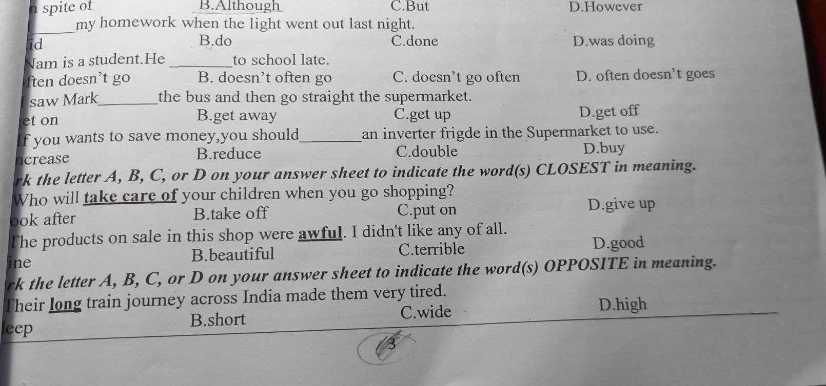 spite of B.Although C.But D.However
_
my homework when the light went out last night.
id B.do C.done D.was doing
Nam is a student.He _to school late.
ften doesn’t go B. doesn’t often go C. doesn’t go often D. often doesn’t goes
saw Mark_ the bus and then go straight the supermarket.
B.get away C.get up
et on D.get off
f you wants to save money,you should_ an inverter frigde in the Supermarket to use.
ncrease
B.reduce C.double D.buy
rk the letter A, B, C, or D on your answer sheet to indicate the word(s) CLOSEST in meaning.
Who will take care of your children when you go shopping?
ook after B.take off C.put on D.give up
The products on sale in this shop were awful. I didn't like any of all.
ine B.beautiful C.terrible
D.good
rk the letter A, B, C, or D on your answer sheet to indicate the word(s) OPPOSITE in meaning.
Their long train journey across India made them very tired.
B.short C.wide
D.high
leep