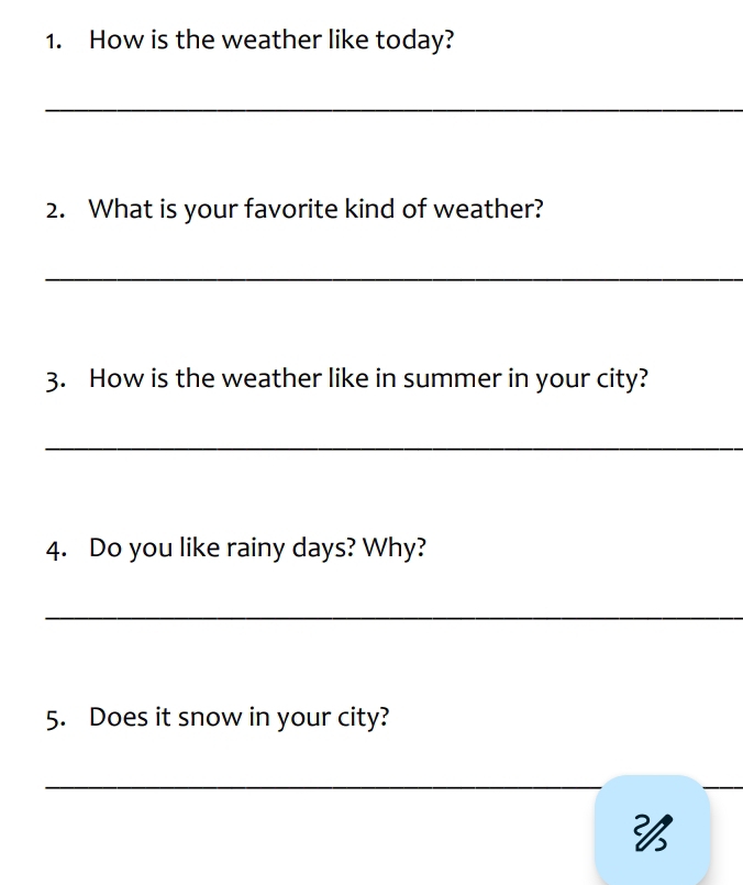 How is the weather like today? 
_ 
2. What is your favorite kind of weather? 
_ 
3. How is the weather like in summer in your city? 
_ 
4. Do you like rainy days? Why? 
_ 
5. Does it snow in your city? 
_ 
_