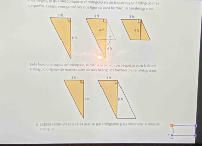 argos, lo quel descompone el triángulo en un trapecio y un triángulo más 
pequeño. Luego, reorganizó las dos figuras para formar un paralelogramo. 
jada hizo una copia del triángulo, la rotó y la alineó con respecto a un lado del 
triángulo original de manera que los dos triángulos forman un paralelogramo. 

a. Explica cómo Diego podría usar su paralelogramo para encontrar el área del 
triángulo.