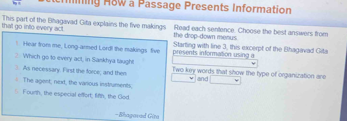 Try it ning How a Passage Presents Information 
This part of the Bhagavad Gita explains the five makings Read each sentence. Choose the best answers from 
that go into every act. the drop-down menus 
Starting with line 3, this excerpt of the Bhagavad Gita 
. Hear from me, Long-armed Lord! the makings five presents information using a 
2 Which go to every act, in Sankhya taught 
3. As necessary. First the force; and then Two key words that show the type of organization are 
and 
4. The agent; next, the various instruments; 
5 Fourth, the especial effort; fifth, the God. 
-Bhagavad Gita