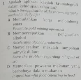 Apakah aplikasi kaedah kromatografi
dalam kehidupan seharian?
What is the application of the chromatography
method in daily life?
A Memudahkan kerja melombong
emas
Facilitate gold mining operation
B Mempercepatkan penghasilan
alkohol
Accelerates alcohol production
C Menyelesaikan masalah tumpahan
minyak di laut
Solve the problem regarding oil spills at
sea
D Memeriksa pewarna makanan yang
berbahaya dalam makanan
Inspect harmful food colouring in food