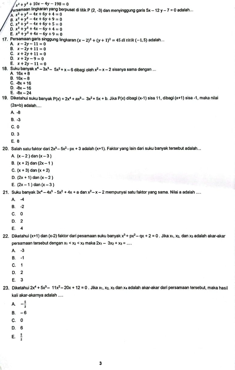 x^2+y^2+10x-4y-198=0
Persamaan lingkaran yang berpusat di titik P(2,-3) dan menyinggung garis 5x-12y-7=0 adalah...
x^2+y^2-4x+6y+4=0
B. x^2+y^2-4x+6y+9=0
x^2+y^2-4x+6y+5=0
D. x^2+y^2+4x-6y+4=0
E. x^2+y^2+4x-6y+9=0
17. Persamaan garis singgung lingkaran (x-2)^2+(y+1)^2=45 di titik(-1,5) adalah...
A x-2y-11=0
B. x-2y+11=0
x+2y+11=0
x+2y-9=0
E. x+2y-11=0
18. Suku banyak x^4-3x^3-5x^2+x-6 dibagi oleh x^2-x-2 sisanya sama dengan ...
A. 16x+8
B. 16x-8
C. -8x+16
D. -8x-16
E -8x-24
19. Diketahui suku banyak P(x)=2x^4+ax^3-3x^2+5x+b. Jika P(x) dibagi (x-1) sisa 11,dibagi(x+1) sisa -1, maka nilai
(2a+b) adalah....
A. -B
B. -3
C.0
D. 3
E. 8
20. Salah satu faktor dari 2x^3-5x^2-px+3 adalah (x+1) , Faktor yang lain dari suku banyak tersebut adalah...
A. (x-2)dan(x-3)
B. (x+2)dan(2x-1)
C. (x+3)dan(x+2)
D. (2x+1)dan(x-2)
E. (2x-1) dan(x-3)
21. Suku banyak 3x^4-4x^3-5x^2+4x+a dan x^2-x-2 mempunyai satu faktor yang sama. Nilai a adalah ....
A. -4
B. -2
C. 0
D. 2
E. 4
22. Diketahui (x+1) dan (x-2) faktor dari pesamaan suku banyak x^3+px^2-qx+2=0. Jika x₁, x₂, dan x₃ adalah akar-akar
persamaan tersebut dengan x_1 maka 2x_1-3x_2+x_3=...
A. -3
B. -1
C. 1
D. 2
E. 3
23. Diketahui 2x^4+5x^3-11x^2-20x+12=0. Jika x₁, x2, x3 dan x₄ adalah akar-akar dari persamaan tersebut, maka hasil
kali akar-akarnya adalah ....
A. - 5/2 
B. -6
C. 0
D. 6
E.  5/2 
3