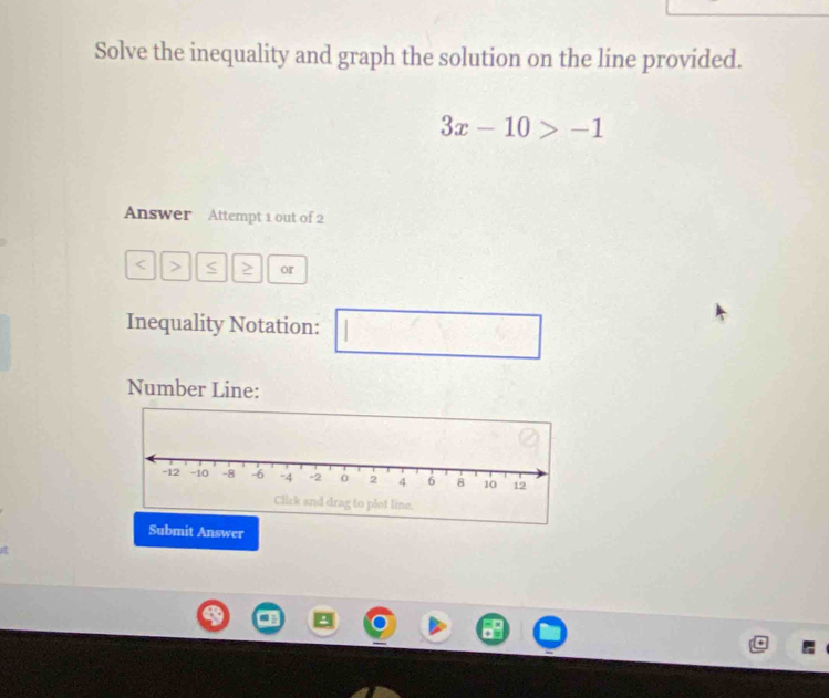 Solve the inequality and graph the solution on the line provided.
3x-10>-1
Answer Attempt 1 out of 2
< > or 
Inequality Notation: 
□  □ □  
Number Line: 
Submit Answer