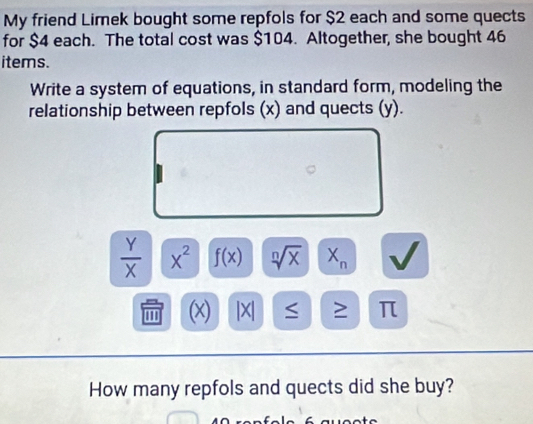 My friend Limek bought some repfols for $2 each and some quects 
for $4 each. The total cost was $104. Altogether, she bought 46
items. 
Write a system of equations, in standard form, modeling the 
relationship between repfols (x) and quects (y).
 Y/X  X^2 f(x) sqrt[n](x) X_n
''' (x) |X| ≥ π
How many repfols and quects did she buy?