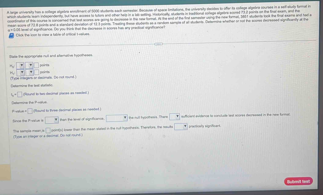 A large university has a college algebra enrollment of 5000 students each semester. Because of space limitations, the university decides to offer its college algebra courses in a self-study format in
which students learn independently, but have access to tutors and other help in a lab setting. Historically, students in traditional college algebra scored 73.2 points on the final exam, and the
coordinator of this course is concerned that test scores are going to decrease in the new format. At the end of the first semester using the new format, 3851 students took the final exams and had a
mean score of 72.8 points and a standard deviation of 12.3 points. Treating these students as a random sample of all students. Determine whether or not the scores decreased significantly at the
alpha =0.0 level of significance. Do you think that the decrease in scores has any practical significance?
Click the icon to view a table of critical t-values.
State the appropriate null and alternative hypotheses.
nts
nts
(Type integers or decimals. Do not round.
Determine the test statistic.
t_0=□ (Round to two decimal places as needed.)
Determine the P-value.
P-value = □ (Round to three decimal places as needed.)
Since the P-value is □ than the level of significance, □ the null hypothesis. There □ sufficient evidence to conclude test scores decreased in the new format.
The sample mean is □ _F int(s ) lower than the mean stated in the null hypothesis. Therefore, the results □ practically significant.
(Type an integer or a decimal. Do not round.)
Submit test
