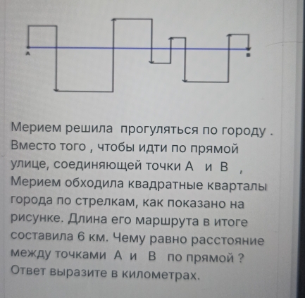 Мерием решила прогуляться по городу . 
Βμесто τого , чτобыι идτи πο πрямой 
улице, соединяющей точки А и В , 
Мерием обходила Κвадратные кварτаль 
города δπо стрелкам, как локазано на 
рисунке. Длина его маршрута в итоге 
составила б км. чему равно расстояние 
Μеждуточками А и В по прямой? 
Ответ выразите в километрах.