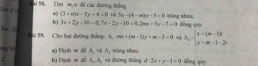 Tìm m,n đề các đường thắng 
cùa d t 
a) (3+n)x-5y+4=0 và 5x-(4-m)y-5=0 trùng nhau; 
b) 3x+2y-10=0, 7x-2y-10=0, 2mx+3y-7=0 dồng quy. 
hai die △ _1:mx+(m-1)y+m-3=0 và △ _2:beginarrayl x=(m-1)t y=m-1-2tendarray.. 
Bài 59. Cho hai đường thắng: 
ông thin a) Định m đề △ _1 và △ _2 trùng nhau. 
A. b) Định m đề △ _1,△ _2 và đường thắng d:2x+y-1=0 dồng quy.