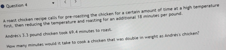  
A roast chicken recipe calls for pre-roasting the chicken for a certain amount of time at a high temperature 
first, then reducing the temperature and roasting for an additional 18 minutes per pound. 
Andres's 3.3 pound chicken took 69.4 minutes to roast. 
How many minutes would it take to cook a chicken that was double in weight as Andres's chicken?