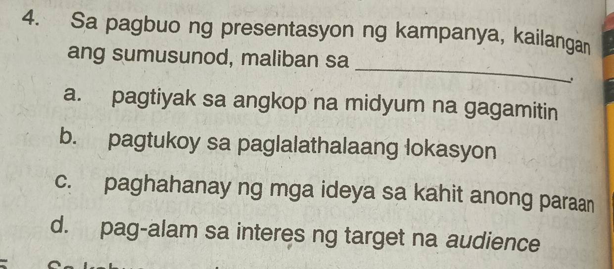 Sa pagbuo ng presentasyon ng kampanya, kailangan
_
ang sumusunod, maliban sa
a. pagtiyak sa angkop na midyum na gagamitin
b. pagtukoy sa paglalathalaang lokasyon
c. paghahanay ng mga ideya sa kahit anong paraan
d. pag-alam sa interes ng target na audience