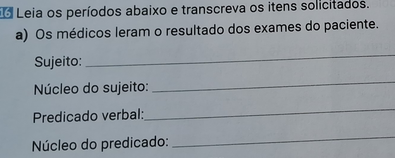 Leia os períodos abaixo e transcreva os itens solicitados. 
a) Os médicos leram o resultado dos exames do paciente. 
Sujeito: 
_ 
Núcleo do sujeito: 
_ 
Predicado verbal: 
_ 
Núcleo do predicado: 
_