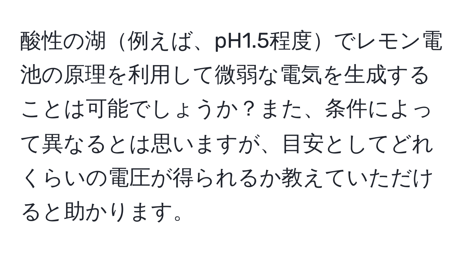 酸性の湖例えば、pH1.5程度でレモン電池の原理を利用して微弱な電気を生成することは可能でしょうか？また、条件によって異なるとは思いますが、目安としてどれくらいの電圧が得られるか教えていただけると助かります。