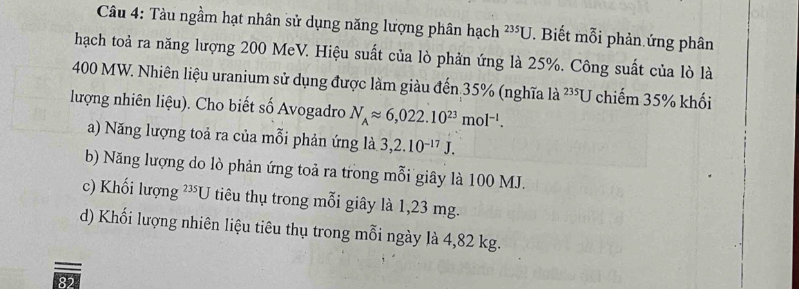 Tàu ngầm hạt nhân sử dụng năng lượng phân hạch 235U *. Biết mỗi phản ứng phân
hạch toả ra năng lượng 200 MeV. Hiệu suất của lò phản ứng là 25%. Công suất của lò là
400 MW. Nhiên liệu uranium sử dụng được làm giàu đến 35% (nghĩa là ²³U chiếm 35% khối
lượng nhiên liệu). Cho biết số Avogadro N_Aapprox 6,022.10^(23)mol^(-1).
a) Năng lượng toả ra của mỗi phản ứng là 3,2.10^(-17)J.
b) Năng lượng do lò phản ứng toả ra trong mỗi giây là 100 MJ.
c) Khối lượng 235□ 5 tiêu thụ trong mỗi giây là 1,23 mg.
d) Khối lượng nhiên liệu tiêu thụ trong mỗi ngày là 4,82 kg.
82