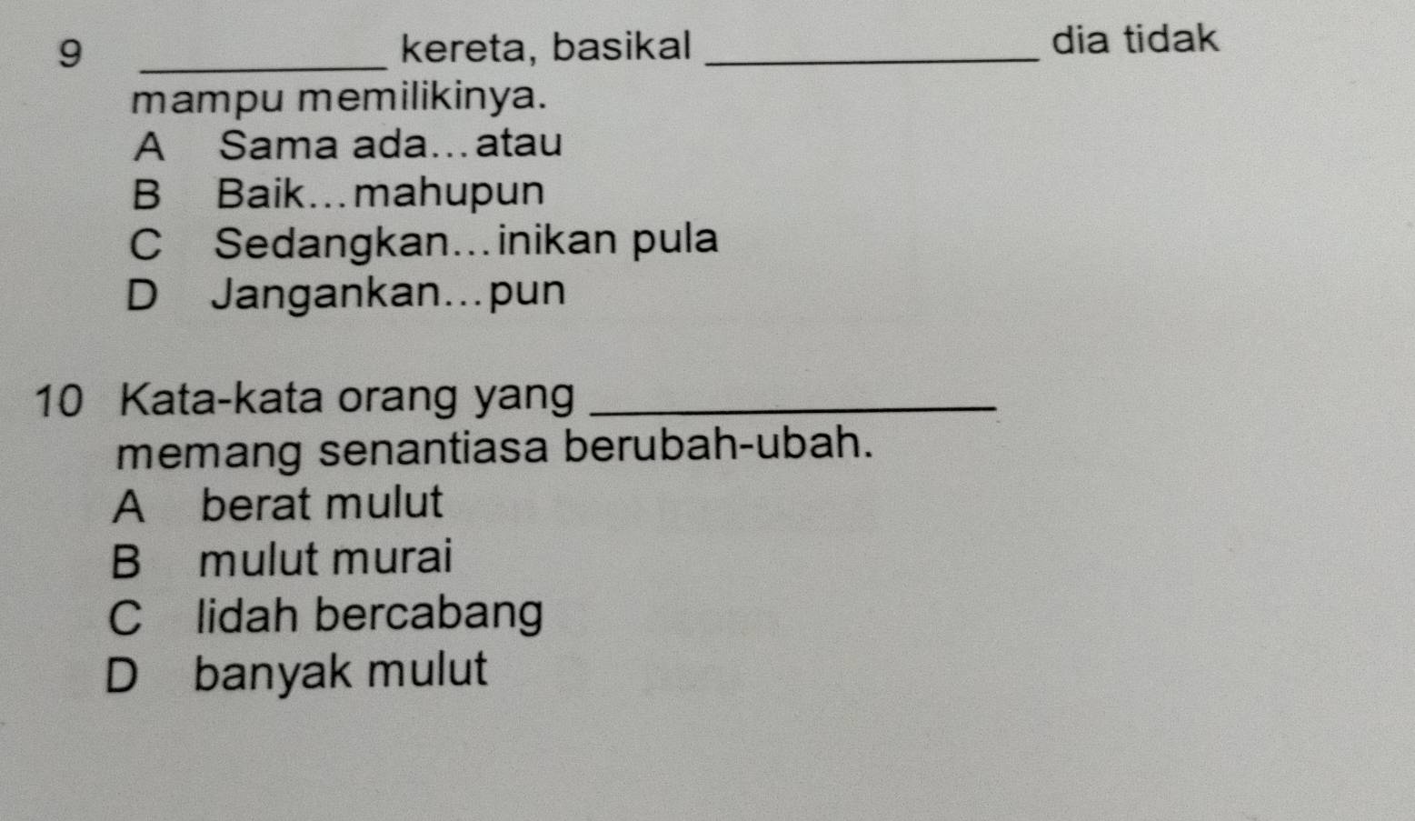 9 _kereta, basikal _dia tidak
mampu memilikinya.
A Sama ada…atau
B Baik. mahupun
C Sedangkan…inikan pula
D Jangankan…pun
10 Kata-kata orang yang_
memang senantiasa berubah-ubah.
Aberat mulut
B mulut murai
C lidah bercabang
D banyak mulut