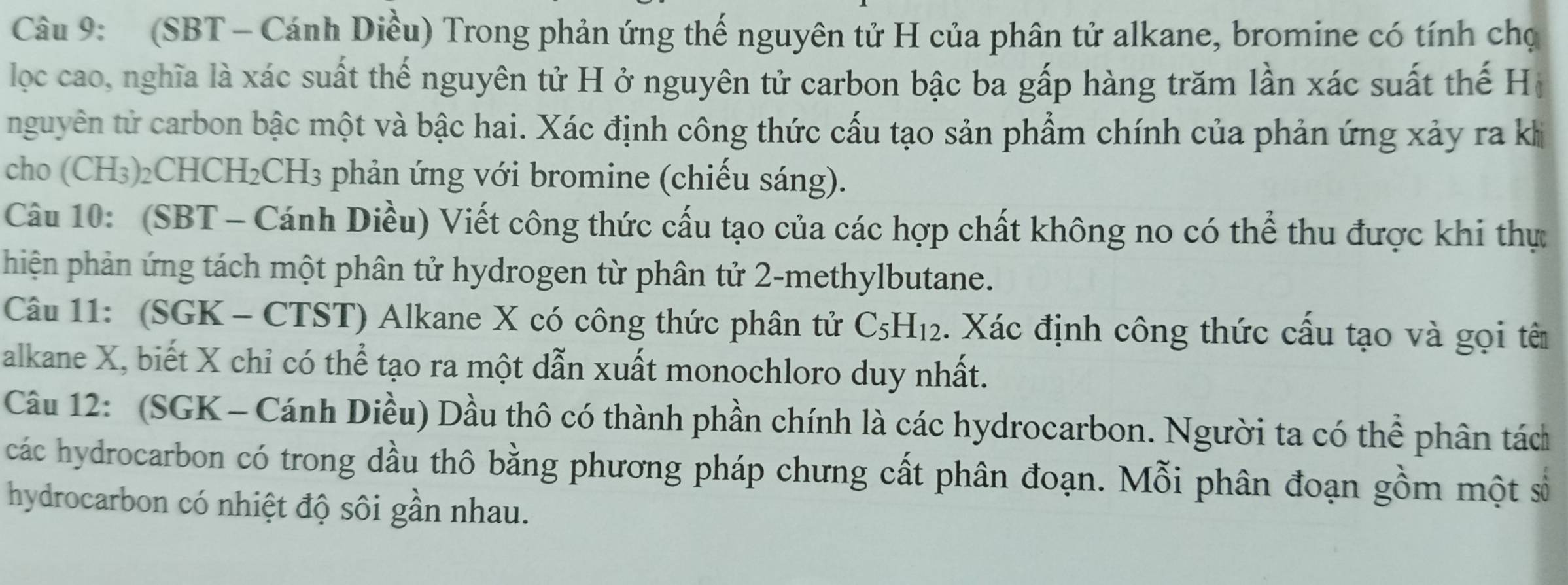 (SBT - Cánh Diều) Trong phản ứng thế nguyên tử H của phân tử alkane, bromine có tính chọ 
lọc cao, nghĩa là xác suất thế nguyên tử H ở nguyên tử carbon bậc ba gấp hàng trăm lần xác suất thế Hộ 
nguyên tử carbon bậc một và bậc hai. Xác định công thức cấu tạo sản phẩm chính của phản ứng xảy ra khi 
cho (CH₃)₂CHCH₂CH₃ phản ứng với bromine (chiếu sáng). 
Câu 10: (SBT - Cánh Diều) Viết công thức cấu tạo của các hợp chất không no có thể thu được khi thự 
phiện phản ứng tách một phân tử hydrogen từ phân tử 2 -methylbutane. 
Câu 11: (SGK - CTST) Alkane X có công thức phân tử C_5H_12. Xác định công thức cấu tạo và gọi tê 
alkane X, biết X chỉ có thể tạo ra một dẫn xuất monochloro duy nhất. 
Câu 12: (SGK - Cánh Diều) Dầu thô có thành phần chính là các hydrocarbon. Người ta có thể phân tách 
các hydrocarbon có trong dầu thô bằng phương pháp chưng cất phân đoạn. Mỗi phân đoạn gồm một số 
hydrocarbon có nhiệt độ sôi gần nhau.