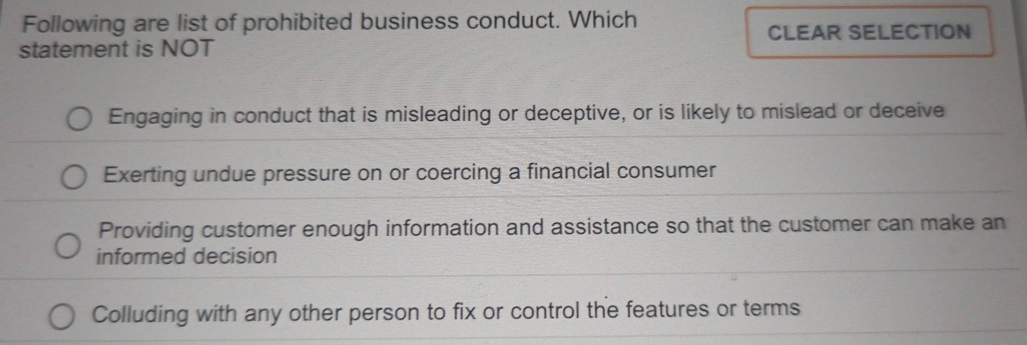 Following are list of prohibited business conduct. Which
CLEAR SELECTION
statement is NOT
Engaging in conduct that is misleading or deceptive, or is likely to mislead or deceive
Exerting undue pressure on or coercing a financial consumer
Providing customer enough information and assistance so that the customer can make an
informed decision
Colluding with any other person to fix or control the features or terms