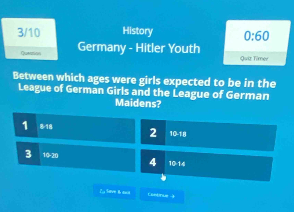 3/10 History
0:60 
Question Germany - Hitler Youth
Quiz Timer
Between which ages were girls expected to be in the
League of German Girls and the League of German
Maidens?
1 8-18
2 10-18
3 10-20
4 10-14
¿ Save & exit Continue