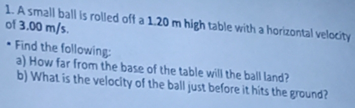 A small ball is rolled off a 1.20 m high table with a horizontal velocity 
of 3.00 m/s. 
* Find the following: 
a) How far from the base of the table will the ball land? 
b) What is the velocity of the ball just before it hits the ground?