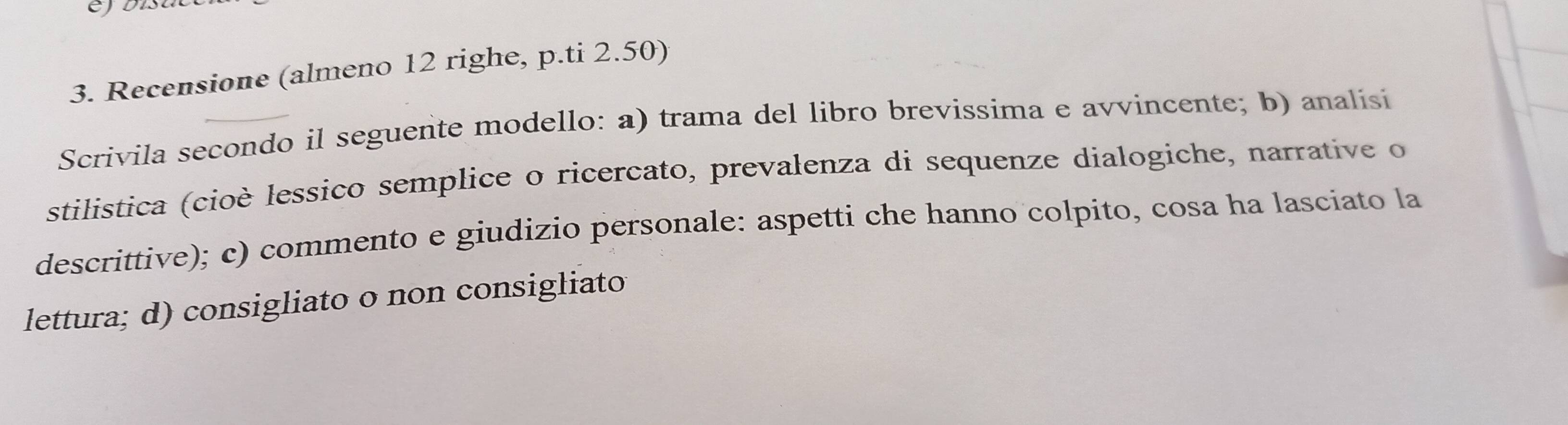 Recensione (almeno 12 righe, p.ti 2.50) 
Scrivila secondo il seguente modello: a) trama del libro brevissima e avvincente; b) analisi 
stilistica (cioè lessico semplice o ricercato, prevalenza di sequenze dialogiche, narrative o 
descrittive); c) commento e giudizio personale: aspetti che hanno colpito, cosa ha lasciato la 
lettura; d) consigliato o non consigliato