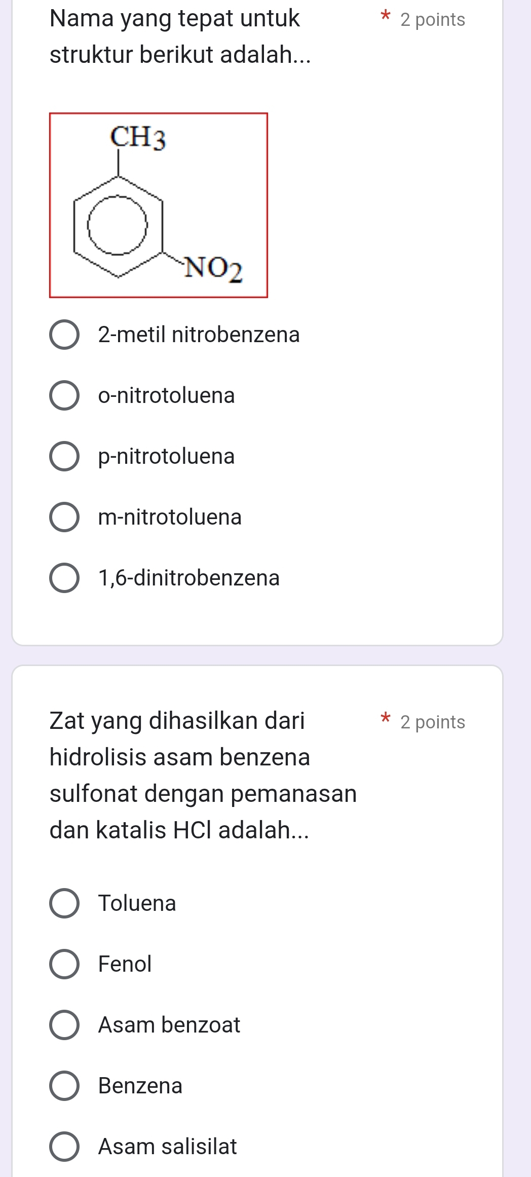 Nama yang tepat untuk 2 points
struktur berikut adalah...
2-metil nitrobenzena
o-nitrotoluena
p-nitrotoluena
m-nitrotoluena
1,6-dinitrobenzena
Zat yang dihasilkan dari 2 points
hidrolisis asam benzena
sulfonat dengan pemanasan
dan katalis HCl adalah...
Toluena
Fenol
Asam benzoat
Benzena
Asam salisilat