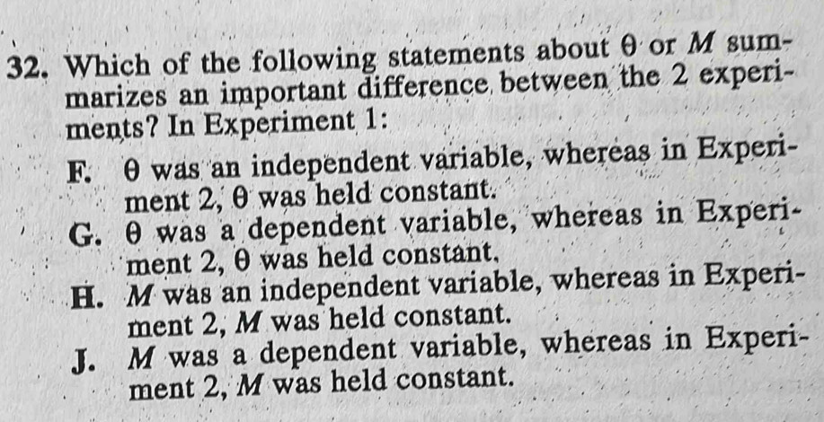 Which of the following statements about θ or M sum-
marizes an important difference between the 2 experi-
ments? In Experiment 1:
F. θ was an independent variable, whereas in Experi-
ment 2, θ was held constant.
G. θ was a dependent variable, whereas in Experi-
ment 2, θ was held constant,
H. M was an independent variable, whereas in Experi-
ment 2, M was held constant.
J. M was a dependent variable, whereas in Experi-
ment 2, M was held constant.