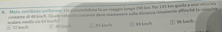 Moto rettilineo uniforme Un automobilista fa un viaggio lungo 290 km. Per 145 km guida a una velocità
costante di 48 km/h. Quale velocità costante deve mantenere sulla distanza rimanente affinché la velocità
scalare media sia 64 km/h?
72 km/h 5 80 km/h □ 85 km/h € 89 km/h 96 km/h