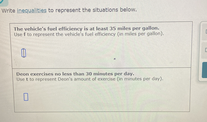 Write inequalities to represent the situations below. 
The vehicle's fuel efficiency is at least 35 miles per gallon. 
Use f to represent the vehicle's fuel efficiency (in miles per gallon). 
Deon exercises no less than 30 minutes per day. 
Use t to represent Deon's amount of exercise (in minutes per day).