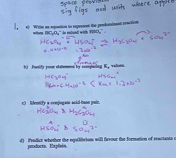 Write an equation to represent the predominant reaction 
when HC_2O_4 a is mixed with HSO_4^(-. 
b) Justify your statement by comparing K_a) values. 
c) Identify a conjugate acid-base pair. 
d) Predict whether the equilibrium will favour the formation of reactants o 
products. Explain.