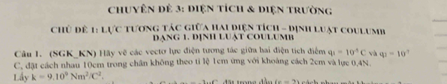 chuyên để 3: điệ tích & diện trường 
chủ đề 1: lực tương tác giữa hai diện tích - Dịnh luật coulumb 
DẠNG 1. DỊNH LUẠT COULUMB 
Câu I. (SGK_ KN) Hãy vẽ các vectơ lực điện tương tác giữa hai điện tích điểm q_1=10^(-5)C và q_2=10
C, đặt cách nhau 10cm trong chân không theo tỉ lệ 1cm ứng với khoảng cách 2cm và lực 0, 4N. 
Lầy k=9.10^9Nm^2/C^2. 
đấu trong đầu (v=2)