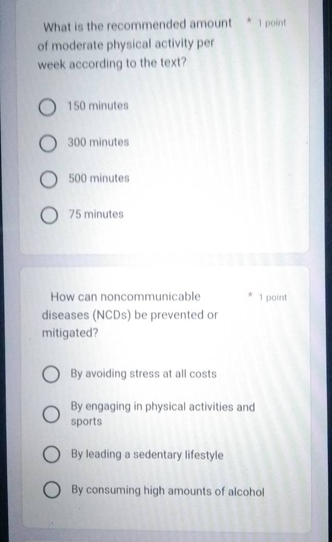 What is the recommended amount * 1 point
of moderate physical activity per
week according to the text?
150 minutes
300 minutes
500 minutes
75 minutes
How can noncommunicable * 1 point
diseases (NCDs) be prevented or
mitigated?
By avoiding stress at all costs
By engaging in physical activities and
sports
By leading a sedentary lifestyle
By consuming high amounts of alcohol