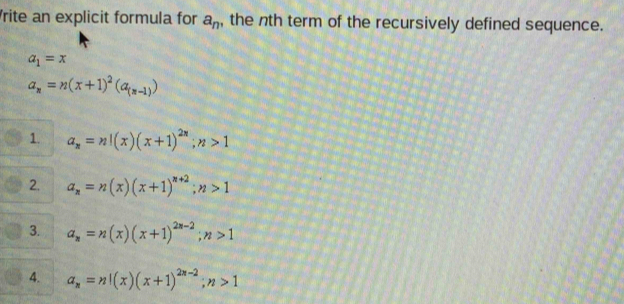 rite an explicit formula for a_n , the nth term of the recursively defined sequence.
a_1=x
a_n=n(x+1)^2(a_(n-1))
1. a_n=n!(x)(x+1)^2n; n>1
2. a_n=n(x)(x+1)^n+2; n>1
3. a_n=n(x)(x+1)^2n-2; n>1
4. a_n=n!(x)(x+1)^2n-2; n>1