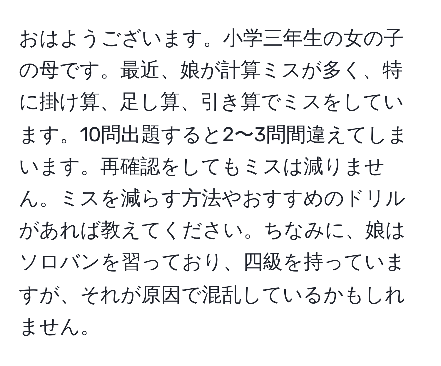 おはようございます。小学三年生の女の子の母です。最近、娘が計算ミスが多く、特に掛け算、足し算、引き算でミスをしています。10問出題すると2〜3問間違えてしまいます。再確認をしてもミスは減りません。ミスを減らす方法やおすすめのドリルがあれば教えてください。ちなみに、娘はソロバンを習っており、四級を持っていますが、それが原因で混乱しているかもしれません。