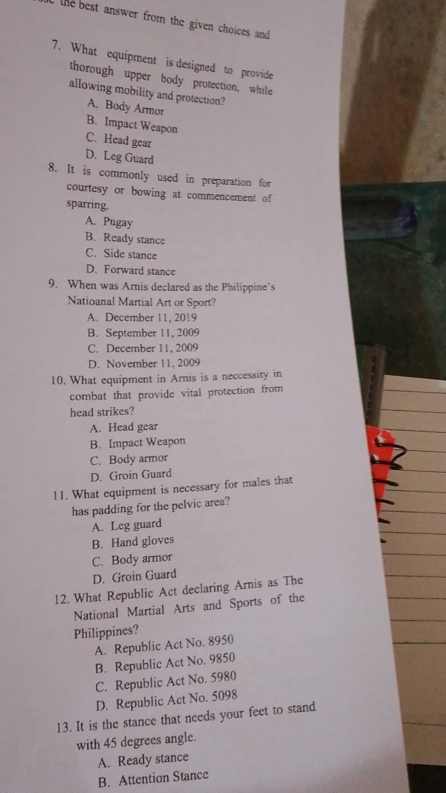 the best answer from the given choices and 
7. What equipment is designed to provide
thorough upper body protection, while
allowing mobility and protection?
A. Body Armor
B. Impact Weapon
C. Head gear
D. Leg Guard
8. It is commonly used in preparation for
courtesy or bowing at commencement of
sparring.
A. Pugay
B. Ready stance
C. Side stance
D. Forward stance
9. When was Arnis declared as the Philippine’s
Natioanal Martial Art or Sport?
A. December 11, 2019
B. September 11, 2009
C. December 11, 2009
D. November 11, 2009
10. What equipment in Arnis is a neccessity in
combat that provide vital protection from
head strikes?
A. Head gear
B. Impact Weapon
C. Body armor
D. Groin Guard
11. What equipment is necessary for males that
has padding for the pelvic area?
A. Leg guard
B. Hand gloves
C. Body armor
D. Groin Guard
12. What Republic Act declaring Arnis as The
National Martial Arts and Sports of the
Philippines?
A. Republic Act No. 8950
B. Republic Act No. 9850
C. Republic Act No. 5980
D. Republic Act No. 5098
13. It is the stance that needs your feet to stand
with 45 degrees angle.
A. Ready stance
B. Attention Stance