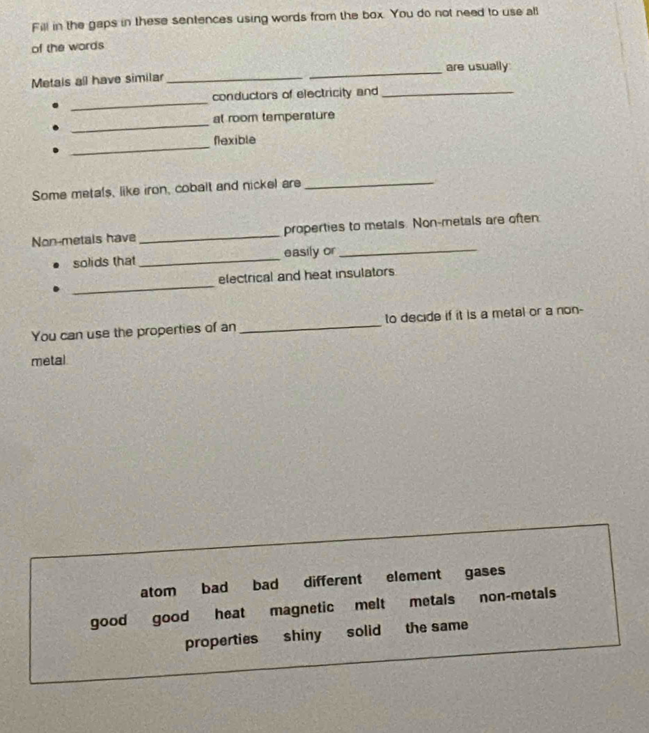 Fill in the gaps in these sentences using words from the box. You do not need to use all
of the words
Metais all have similar __are usually
_
conductors of electricity and_
_
at room temperature
_
Nexible
Some metals, like iron, cobalt and nickel are_
Non-metals have _properties to metals. Non-metals are often
solids that _easily or_
_
electrical and heat insulators
You can use the properties of an_ to decide if it is a metal or a non-
metal
atom bad bad different element gases
good good heat magnetic melt metals non-metals
properties shiny solid the same