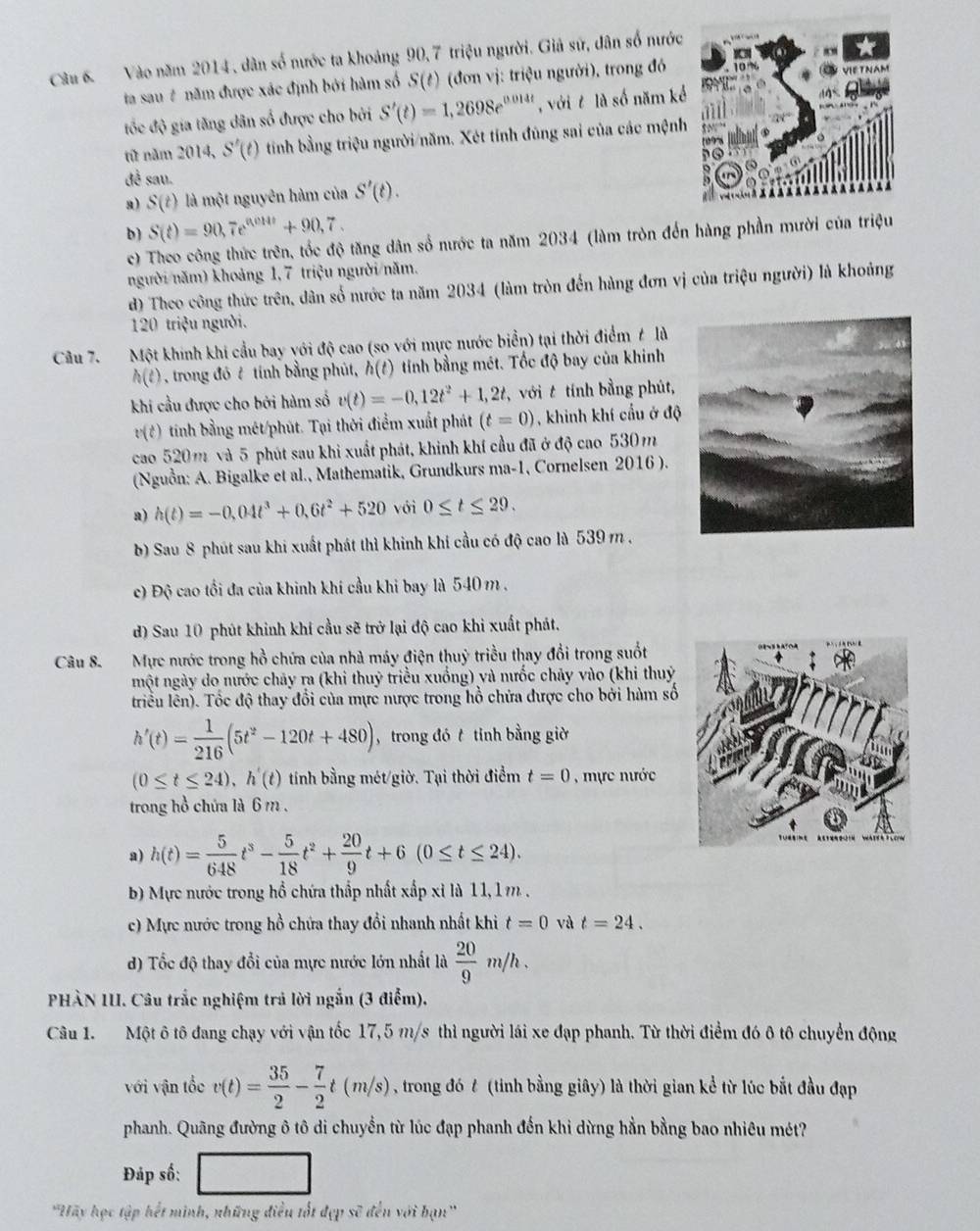 Vào năm 2014, dân số nước ta khoảng 90,7 triệu người. Giả sứ, dân số nước
ta sau # năm được xác định bởi hàm số S(t) (đơn vị: triệu người), trong đó
tốc độ gia tăng dân số được cho bởi S'(t)=1,2698e^(0.014t) , với t là số năm kể
từ năm 2014,S'(t) tính bằng triệu người/năm. Xét tính đúng sai của các mệnh
đề sau.
a) S(t) là một nguyên hàm của S'(t).
b) S(t)=90,7e^(0,011t)+90,7.
c) Theo công thức trên, tốc độ tăng dân số nước ta năm 2034 (làm tròn đến hàng phần mười của triệu
người năm) khoảng 1, 7 triệu người/năm.
d) Theo công thức trên, dân số nước ta năm 2034 (làm tròn đến hàng đơn vị của triệu người) là khoủng
120 triệu người.
Câu 7. Một khinh khi cầu bay yới độ cao (so với mực nước biển) tại thời điểm t là
h(t) , trong đó ở tính bằng phút, h(t) 9  tính bằng mét. Tốc độ bay của khinh
khi cầu được cho bởi hàm số v(t)=-0,12t^2+1,2t với  tính bằng phút,
v(t) tinh bằng mét/phút. Tại thời điểm xuất phát (t=0) , khinh khí cầu ở độ
cao 520m và 5 phút sau khi xuất phát, khinh khí cầu đã ở độ cao 530m
(Nguồn: A. Bigalke et al., Mathematik, Grundkurs ma-1, Cornelsen 2016 ).
a) h(t)=-0,04t^3+0,6t^2+520 với 0≤ t≤ 29.
b) Sau 8 phút sau khi xuất phát thì khinh khi cầu có độ cao là 539 m .
c) Độ cao tối đa của khinh khí cầu khi bay là 540 m .
d) Sau 10 phút khinh khí cầu sẽ trở lại độ cao khi xuất phát.
Câu 8. Mực nước trong hồ chứa của nhà máy điện thuỷ triều thay đổi trong suốt
một ngày do nước chảy ra (khi thuỷ triều xuống) và nưốc chảy vào (khi thuỷ
triều lên). Tốc độ thay đổi của mực nược trong hồ chứa được cho bởi hàm số
h'(t)= 1/216 (5t^2-120t+480) , trong đó t tỉnh bằng giờ
(0≤ t≤ 24),h'(t) tính bằng mét/giờ. Tại thời điểm t=0 mực nước
trong hồ chứa là 6 m .
a) h(t)= 5/648 t^3- 5/18 t^2+ 20/9 t+6(0≤ t≤ 24).
b) Mực nước trong hồ chứa thấp nhất xấp xỉ là 11, 1m .
c) Mực nước trong hồ chứa thay đổi nhanh nhất khi t=0 và t=24.
d) Tốc độ thay đổi của mực nước lớn nhất là  20/9 m/h.
PHÀN IU. Câu trắc nghiệm trả lời ngắn (3 điểm).
Câu 1. Một ô tô đang chạy với vận tốc 17,5 m/s thì người lái xe đạp phanh. Từ thời điểm đó ô tô chuyển động
với vận tốc v(t)= 35/2 - 7/2 t(m/s) , trong đó t (tinh bằng giây) là thời gian kể từ lúc bắt đầu đạp
phanh. Quãng đường ô tô di chuyển từ lúc đạp phanh đến khi dừng hằn bằng bao nhiêu mét?
Đáp số:
''Hãy học tập hết minh, những điều tốt đẹp sẽ đến với bạn''