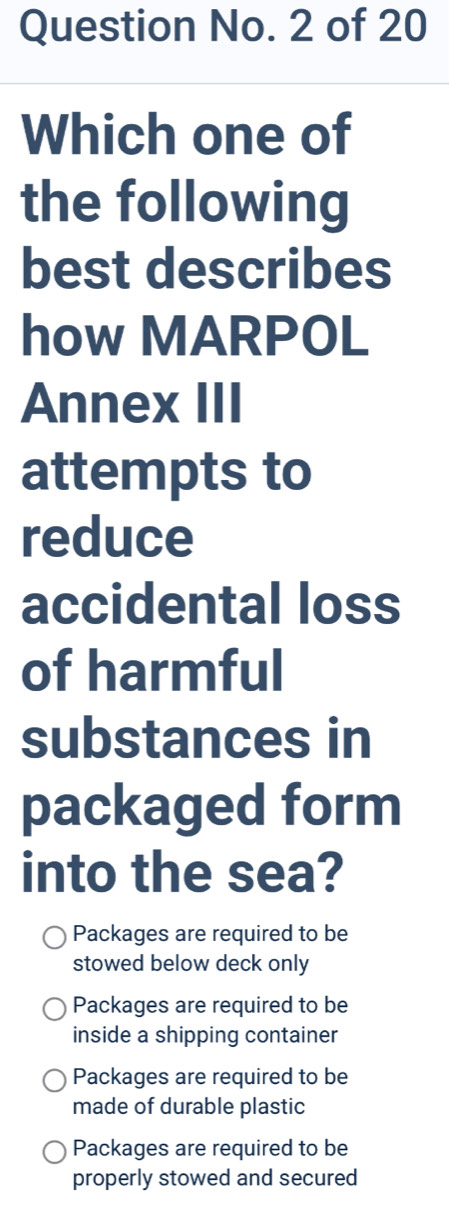 Question No. 2 of 20
Which one of
the following
best describes
how MARPOL
Annex III
attempts to
reduce
accidental loss
of harmful
substances in
packaged form
into the sea?
Packages are required to be
stowed below deck only
Packages are required to be
inside a shipping container
Packages are required to be
made of durable plastic
Packages are required to be
properly stowed and secured