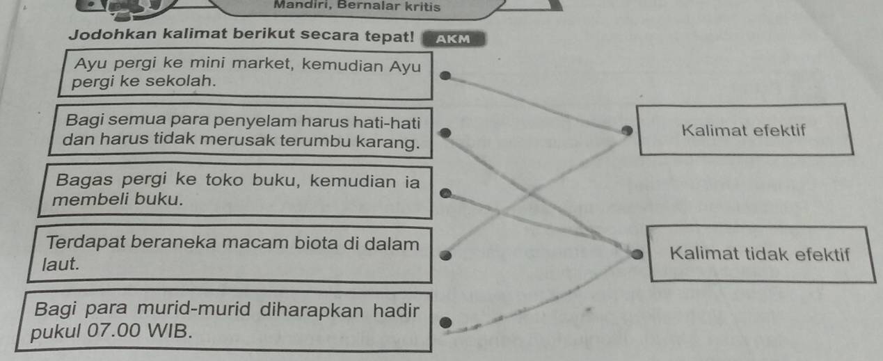 Mandiri, Bernalar kritis 
Jodohkan kalimat berikut secara tepat! AKM 
Ayu pergi ke mini market, kemudian Ayu 
pergi ke sekolah. 
Bagi semua para penyelam harus hati-hati 
Kalimat efektif 
dan harus tidak merusak terumbu karang. 
Bagas pergi ke toko buku, kemudian ia 
membeli buku. 
Terdapat beraneka macam biota di dalam Kalimat tidak efektif 
laut. 
Bagi para murid-murid diharapkan hadir 
pukul 07.00 WIB.