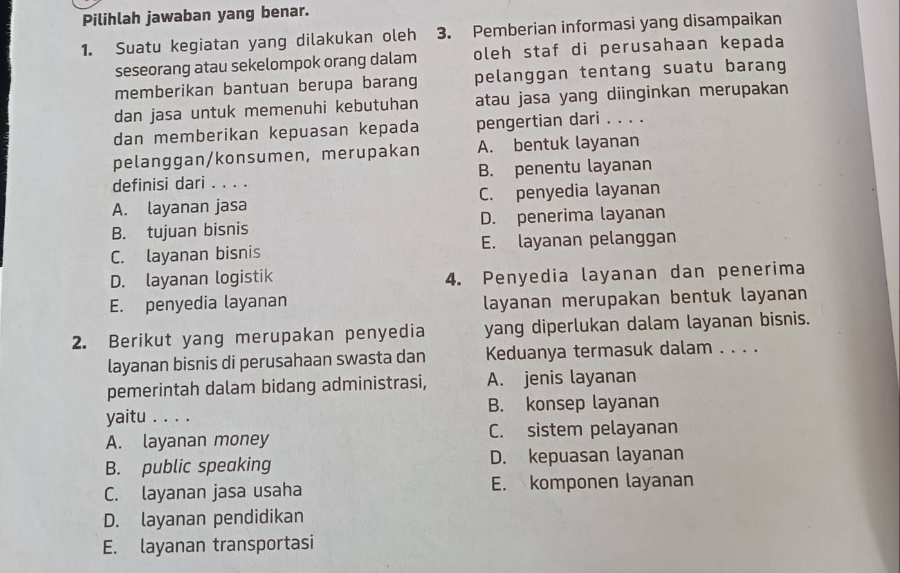 Pilihlah jawaban yang benar.
1. Suatu kegiatan yang dilakukan oleh 3. Pemberian informasi yang disampaikan
seseorang atau sekelompok orang dalam oleh staf di perusahaan kepada
memberikan bantuan berupa barang pelanggan tentang suatu barang
dan jasa untuk memenuhi kebutuhan atau jasa yang diinginkan merupakan
dan memberikan kepuasan kepada pengertian dari . . . .
pelanggan/konsumen, merupakan A. bentuk layanan
definisi dari . . . . B. penentu layanan
A. layanan jasa C. penyedia layanan
B. tujuan bisnis D. penerima layanan
C. layanan bisnis E. layanan pelanggan
D. layanan logistik
4. Penyedia layanan dan penerima
E. penyedia layanan
layanan merupakan bentuk layanan
2. Berikut yang merupakan penyedia yang diperlukan dalam layanan bisnis.
layanan bisnis di perusahaan swasta dan Keduanya termasuk dalam . . . .
pemerintah dalam bidang administrasi, A. jenis layanan
yaitu . . . . B. konsep layanan
C. sistem pelayanan
A. layanan money
B. public speaking D. kepuasan layanan
C. layanan jasa usaha E. komponen layanan
D. layanan pendidikan
E. layanan transportasi