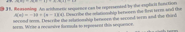 A(n)=A(n-1)+3; A(1)=13
C 31. Reasoning An arithmetic sequence can be represented by the explicit function
A(n)=-10+(n-1)(4). Describe the relationship between the first term and the 
second term. Describe the relationship between the second term and the third 
term. Write a recursive formula to represent this sequence.