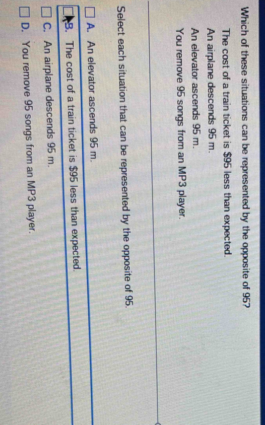 Which of these situations can be represented by the opposite of 95?
The cost of a train ticket is $95 less than expected.
An airplane descends 95 m.
An elevator ascends 95 m.
You remove 95 songs from an MP3 player.
Select each situation that can be represented by the opposite of 95.
A. An elevator ascends 95 m.
B. The cost of a train ticket is $95 less than expected.
C. An airplane descends 95 m.
D. You remove 95 songs from an MP3 player.