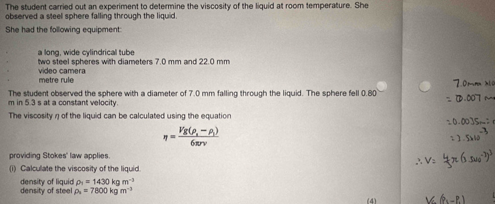 The student carried out an experiment to determine the viscosity of the liquid at room temperature. She 
observed a steel sphere falling through the liquid. 
She had the following equipment: 
a long, wide cylindrical tube 
two steel spheres with diameters 7.0 mm and 22.0 mm
video camera 
metre rule 
The student observed the sphere with a diameter of 7.0 mm falling through the liquid. The sphere fell 0.80
m in 5.3 s at a constant velocity. 
The viscosity η of the liquid can be calculated using the equation
eta =frac Vg(rho _s-rho _l)6π rv
providing Stokes' law applies. 
(i) Calculate the viscosity of the liquid. 
density of liquid rho _1=1430kgm^(-3)
density of steel rho _s=7800kgm^(-3)
(4)