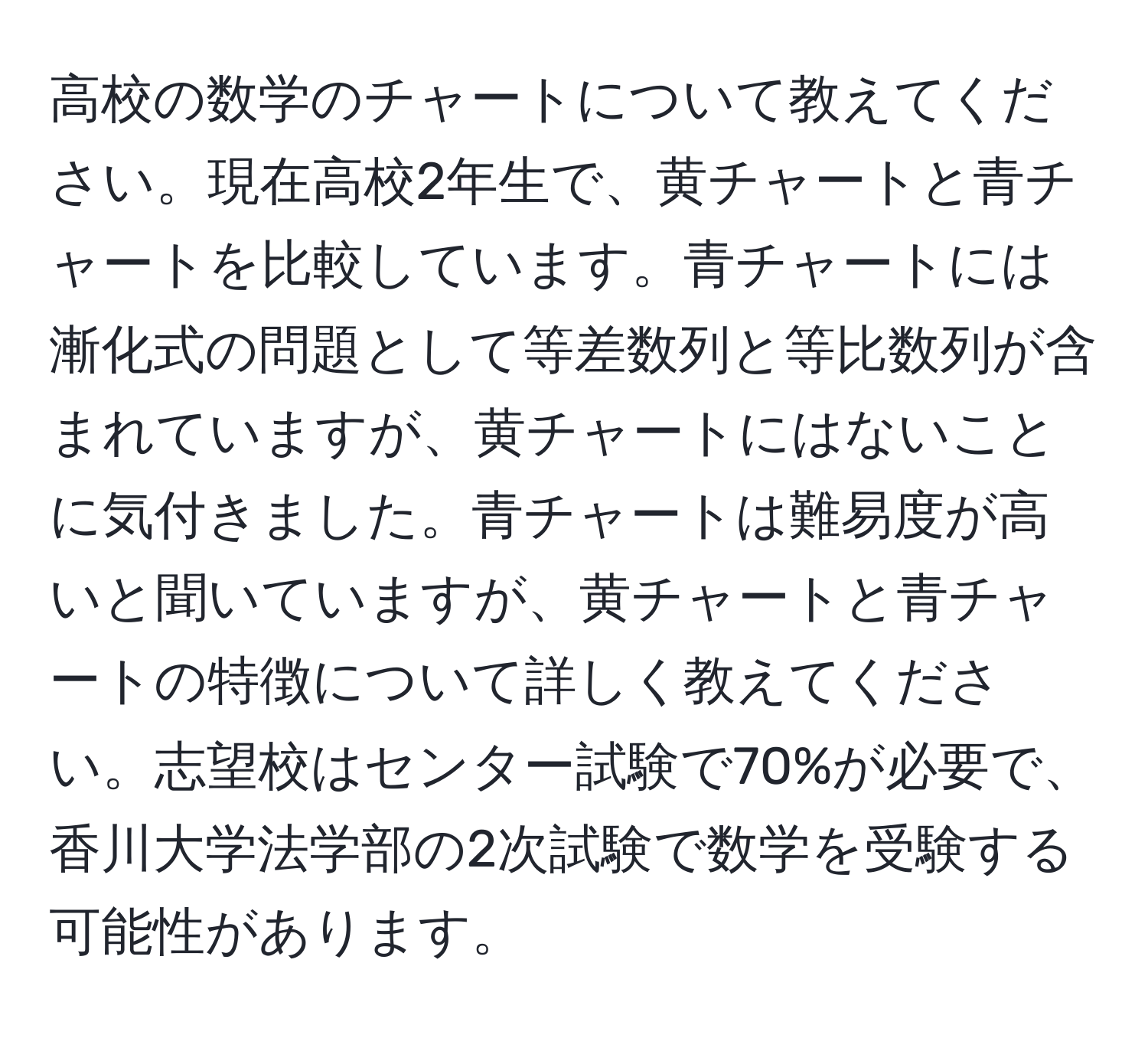 高校の数学のチャートについて教えてください。現在高校2年生で、黄チャートと青チャートを比較しています。青チャートには漸化式の問題として等差数列と等比数列が含まれていますが、黄チャートにはないことに気付きました。青チャートは難易度が高いと聞いていますが、黄チャートと青チャートの特徴について詳しく教えてください。志望校はセンター試験で70%が必要で、香川大学法学部の2次試験で数学を受験する可能性があります。