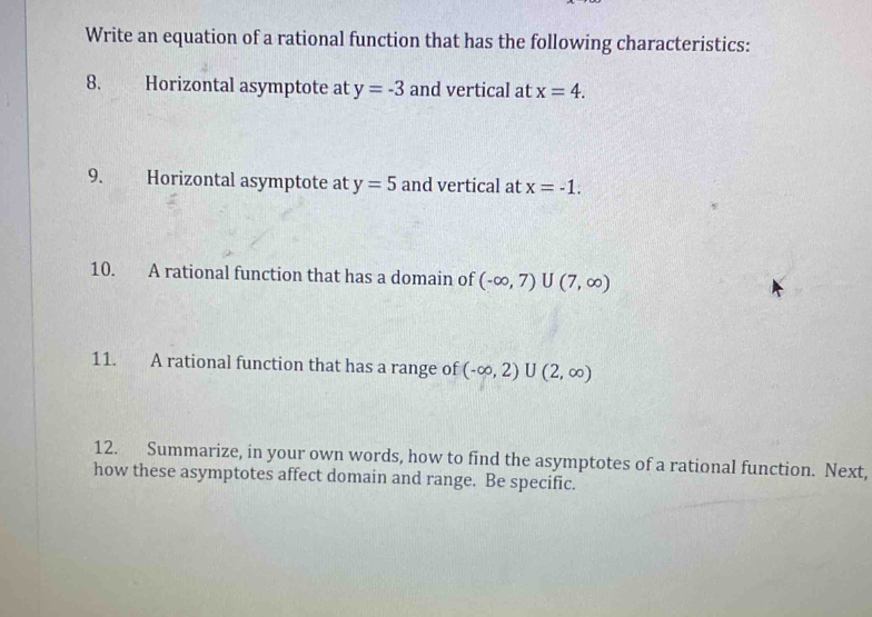 Write an equation of a rational function that has the following characteristics: 
8. Horizontal asymptote at y=-3 and vertical at x=4. 
9. Horizontal asymptote at y=5 and vertical at x=-1. 
10. A rational function that has a domain of (-∈fty ,7)∪ (7,∈fty )
11. A rational function that has a range of (-∈fty ,2)∪ (2,∈fty )
12. Summarize, in your own words, how to find the asymptotes of a rational function. Next, 
how these asymptotes affect domain and range. Be specific.