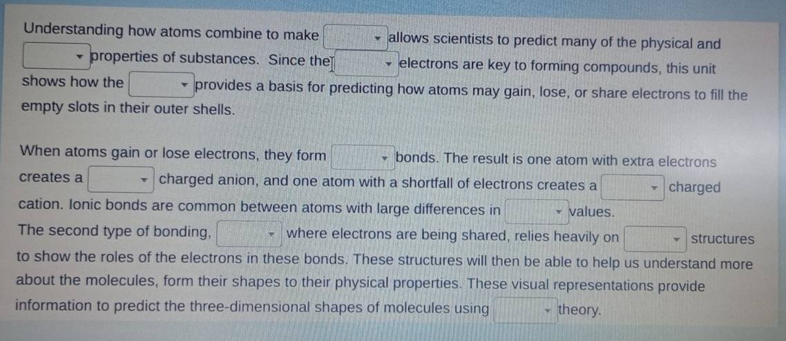 Understanding how atoms combine to make allows scientists to predict many of the physical and 
properties of substances. Since the electrons are key to forming compounds, this unit 
shows how the □ PR provides a basis for predicting how atoms may gain, lose, or share electrons to fill the 
empty slots in their outer shells. 
When atoms gain or lose electrons, they form □ bonds. The result is one atom with extra electrons 
creates a charged anion, and one atom with a shortfall of electrons creates a □ charged 
cation. Ionic bonds are common between atoms with large differences in □ values. 
The second type of bonding, □^ where electrons are being shared, relies heavily on □ structures 
to show the roles of the electrons in these bonds. These structures will then be able to help us understand more 
about the molecules, form their shapes to their physical properties. These visual representations provide 
information to predict the three-dimensional shapes of molecules using .... theory.