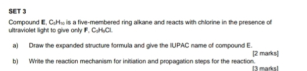 SET 3 
Compound E, C_5H_10 is a five-membered ring alkane and reacts with chlorine in the presence of 
ultraviolet light to give only F C_5H_9Cl. 
a) Draw the expanded structure formula and give the IUPAC name of compound E. 
[2 marks] 
b) Write the reaction mechanism for initiation and propagation steps for the reaction. 
[3 marks]